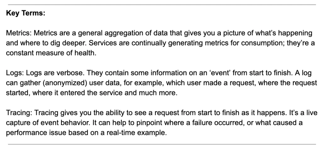 Key Terms: Metrics: Metrics are a general aggregation of data that gives you a picture of what’s happening and where to dig deeper. Services are continually generating metrics for consumption; they’re a constant measure of health. Logs: Logs are verbose. They contain some information on an ‘event’ from start to finish. A log can gather (anonymized) user data, for example, which user made a request, where the request started, where it entered the service and much more. Tracing: Tracing gives you the ability to see a request from start to finish as it happens. It’s a live capture of event behavior. It can help to pinpoint where a failure occurred, or what caused a performance issue based on a real-time example.