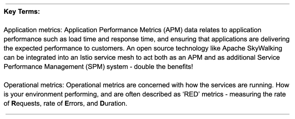 Key Terms: Application metrics: Application Performance Metrics (APM) data relates to application performance such as load time and response time, and ensuring that applications are delivering the expected performance to customers. An open source technology like Apache SkyWalking can be integrated into an Istio service mesh to act both as an APM and as additional Service Performance Management (SPM) system - double the benefits! Operational metrics: Operational metrics are concerned with how the services are running. How is your environment performing, and are often described as ‘RED’ metrics - measuring the rate of Requests, rate of Errors, and Duration. 