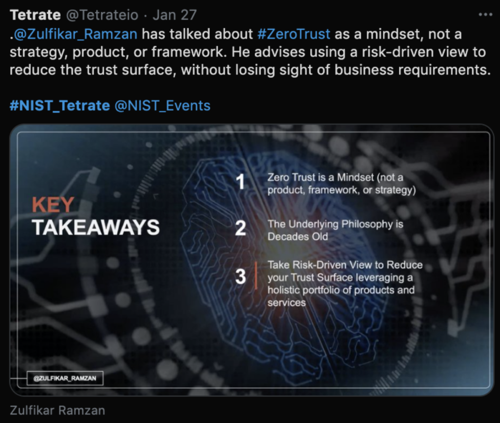 Tetrate tweet: Zulfikar Ramzan has talked about zero trust as a mindset, not a strategy, product, or framework. The underlying philosophy is decades old. He advises using a risk-driven view to reduce the trust surface, without losing sight of business requirements. 